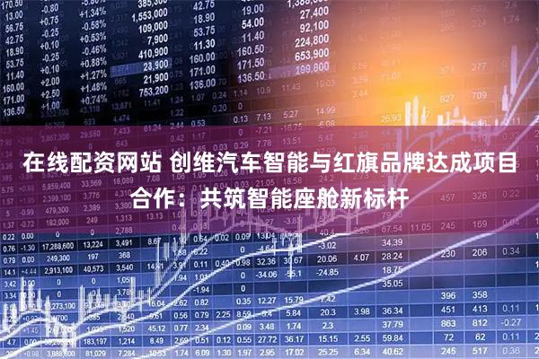 在线配资网站 创维汽车智能与红旗品牌达成项目合作：共筑智能座舱新标杆