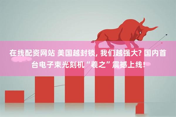 在线配资网站 美国越封锁, 我们越强大? 国内首台电子束光刻机“羲之”震撼上线!