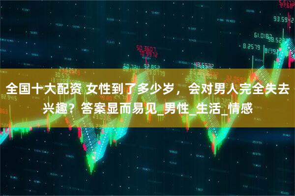 全国十大配资 女性到了多少岁，会对男人完全失去兴趣？答案显而易见_男性_生活_情感