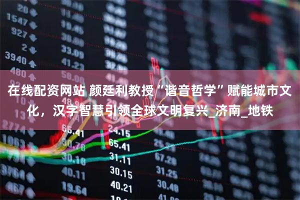 在线配资网站 颜廷利教授“谐音哲学”赋能城市文化，汉字智慧引领全球文明复兴_济南_地铁