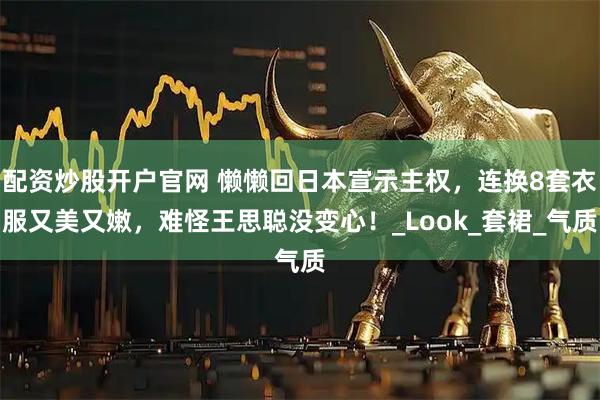 配资炒股开户官网 懒懒回日本宣示主权，连换8套衣服又美又嫩，难怪王思聪没变心！_Look_套裙_气质