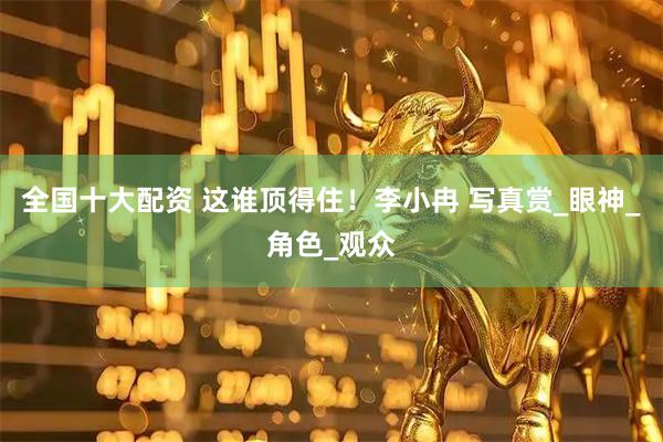全国十大配资 这谁顶得住！李小冉 写真赏_眼神_角色_观众