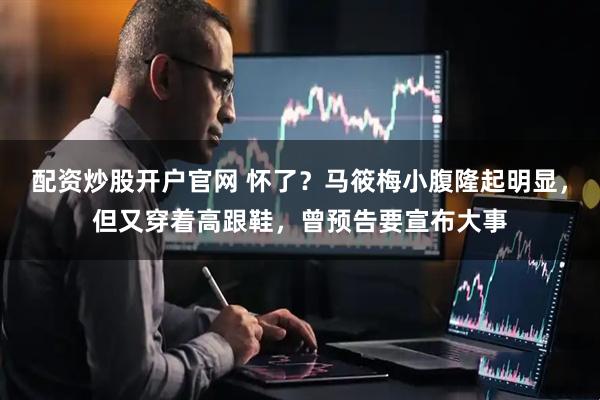 配资炒股开户官网 怀了？马筱梅小腹隆起明显，但又穿着高跟鞋，曾预告要宣布大事