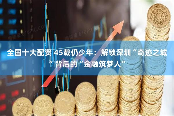 全国十大配资 45载仍少年：解锁深圳“奇迹之城”背后的“金融筑梦人”