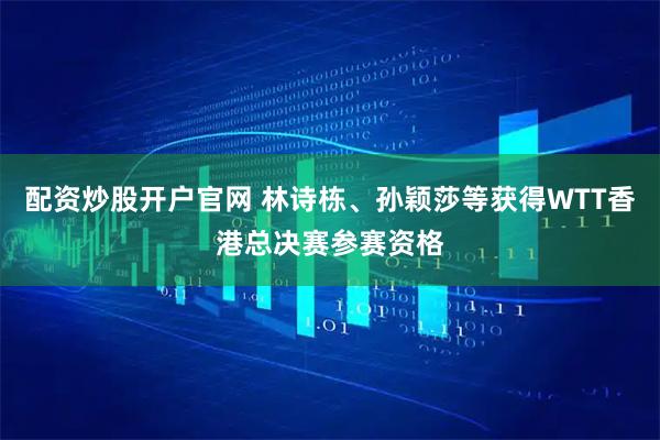 配资炒股开户官网 林诗栋、孙颖莎等获得WTT香港总决赛参赛资格