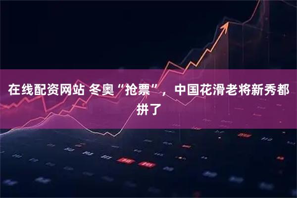 在线配资网站 冬奥“抢票”，中国花滑老将新秀都拼了