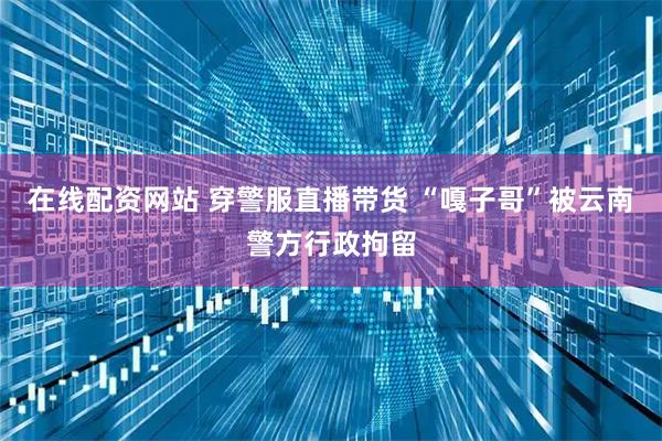 在线配资网站 穿警服直播带货 “嘎子哥”被云南警方行政拘留