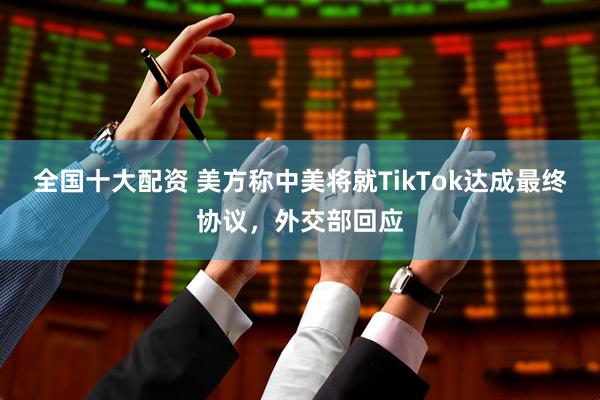 全国十大配资 美方称中美将就TikTok达成最终协议，外交部回应