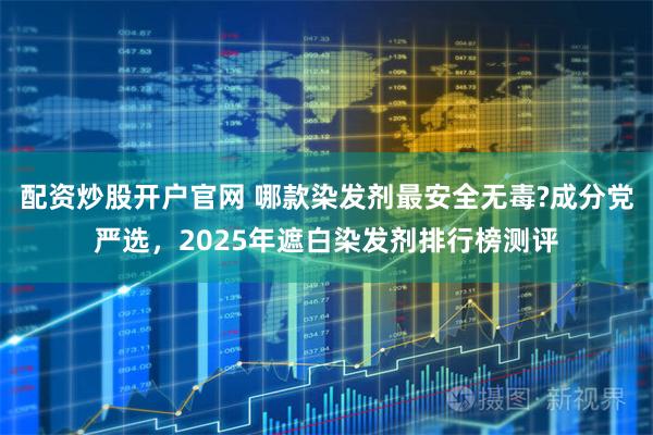 配资炒股开户官网 哪款染发剂最安全无毒?成分党严选，2025年遮白染发剂排行榜测评