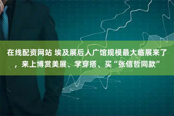 在线配资网站 埃及展后人广馆规模最大临展来了，来上博赏美展、学穿搭、买“张信哲同款”