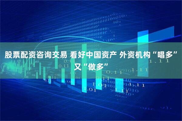 股票配资咨询交易 看好中国资产 外资机构“唱多”又“做多”