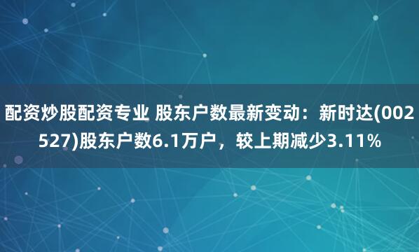 配资炒股配资专业 股东户数最新变动：新时达(002527)股东户数6.1万户，较上期减少3.11%