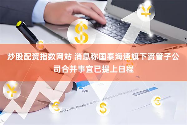 炒股配资指数网站 消息称国泰海通旗下资管子公司合并事宜已提上日程