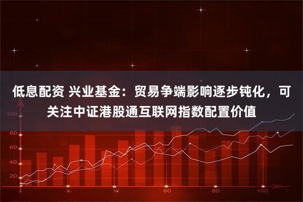 低息配资 兴业基金：贸易争端影响逐步钝化，可关注中证港股通互联网指数配置价值