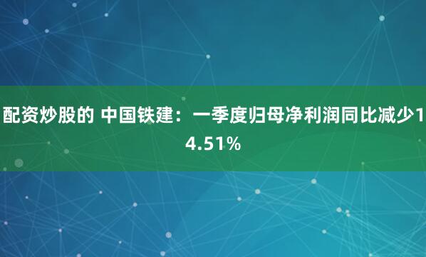 配资炒股的 中国铁建：一季度归母净利润同比减少14.51%