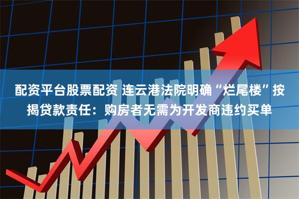 配资平台股票配资 连云港法院明确“烂尾楼”按揭贷款责任：购房者无需为开发商违约买单