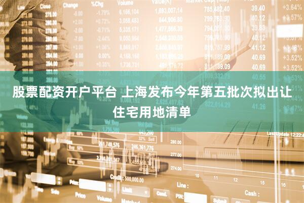 股票配资开户平台 上海发布今年第五批次拟出让住宅用地清单