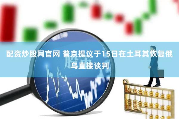 配资炒股网官网 普京提议于15日在土耳其恢复俄乌直接谈判