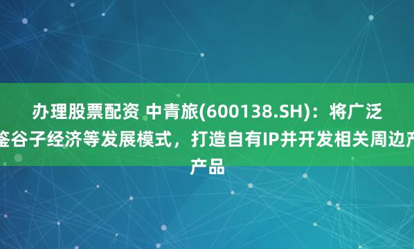 办理股票配资 中青旅(600138.SH)：将广泛借鉴谷子经济等发展模式，打造自有IP并开发相关周边产品