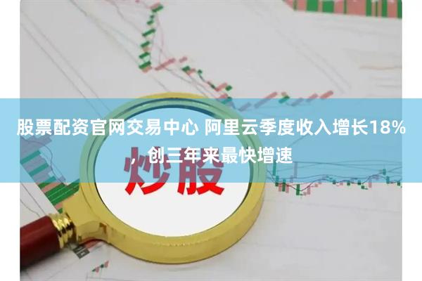 股票配资官网交易中心 阿里云季度收入增长18%，创三年来最快增速