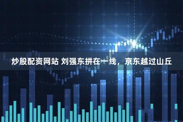 炒股配资网站 刘强东拼在一线，京东越过山丘