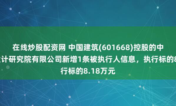 在线炒股配资网 中国建筑(601668)控股的中国中建设计研究院有限公司新增1条被执行人信息，执行标的8.18万元