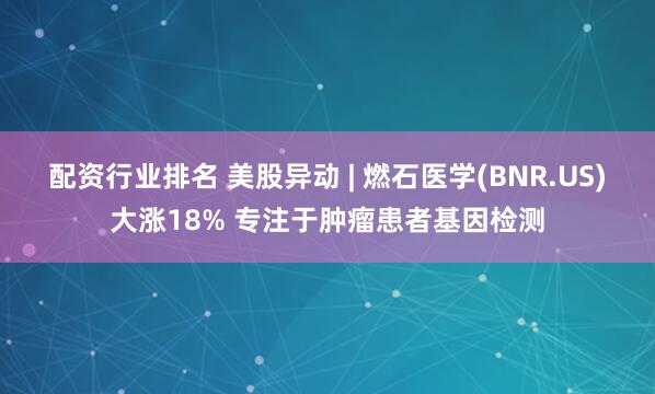 配资行业排名 美股异动 | 燃石医学(BNR.US)大涨18% 专注于肿瘤患者基因检测