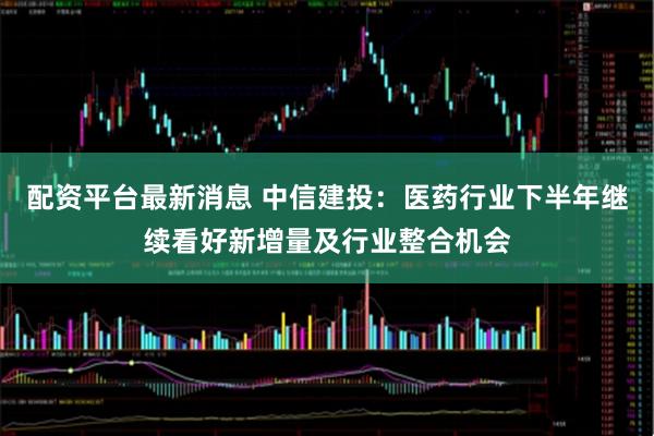 配资平台最新消息 中信建投：医药行业下半年继续看好新增量及行业整合机会