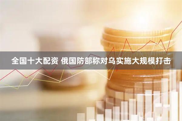 全国十大配资 俄国防部称对乌实施大规模打击