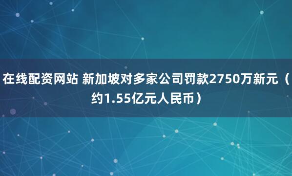在线配资网站 新加坡对多家公司罚款2750万新元（约1.55亿元人民币）