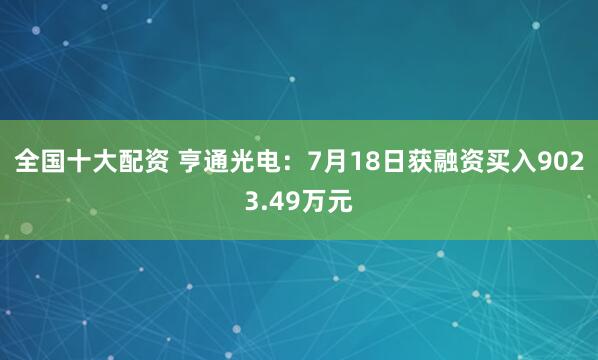 全国十大配资 亨通光电：7月18日获融资买入9023.49万元