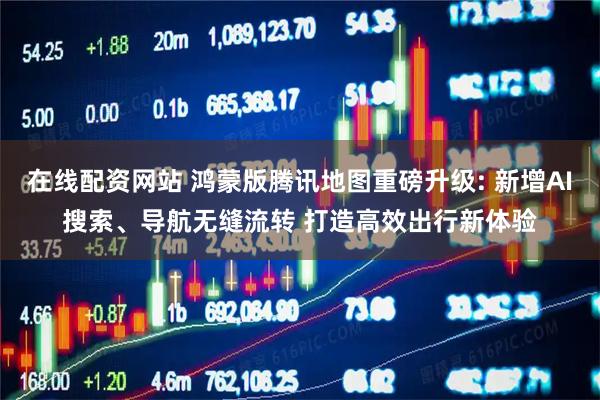 在线配资网站 鸿蒙版腾讯地图重磅升级: 新增AI搜索、导航无缝流转 打造高效出行新体验