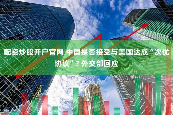配资炒股开户官网 中国是否接受与美国达成“次优协议”? 外交部回应