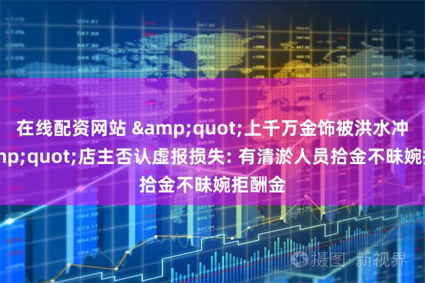 在线配资网站 &quot;上千万金饰被洪水冲走&quot;店主否认虚报损失: 有清淤人员拾金不昧婉拒酬金