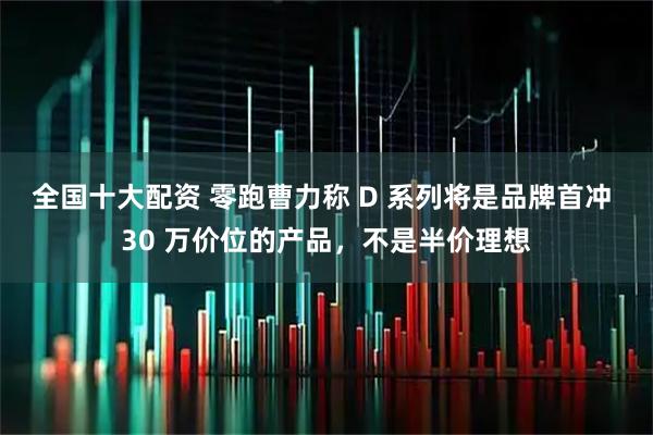 全国十大配资 零跑曹力称 D 系列将是品牌首冲 30 万价位的产品，不是半价理想