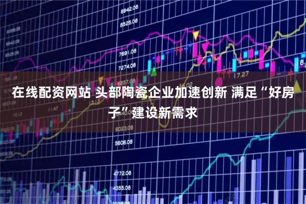 在线配资网站 头部陶瓷企业加速创新 满足“好房子”建设新需求