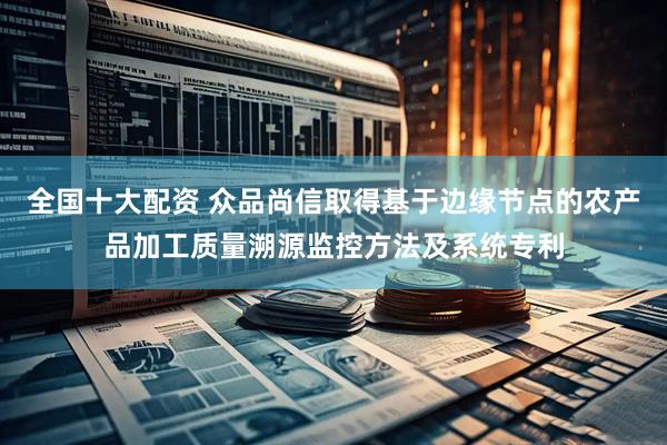 全国十大配资 众品尚信取得基于边缘节点的农产品加工质量溯源监控方法及系统专利