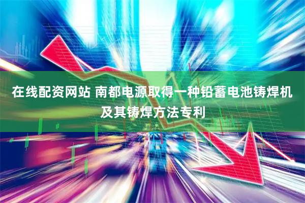 在线配资网站 南都电源取得一种铅蓄电池铸焊机及其铸焊方法专利