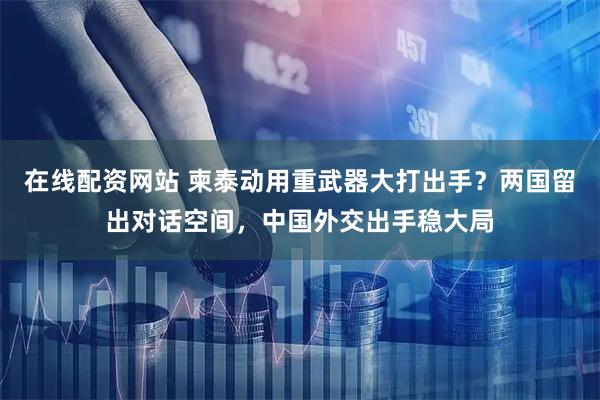 在线配资网站 柬泰动用重武器大打出手？两国留出对话空间，中国外交出手稳大局