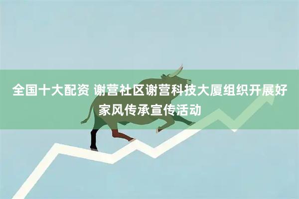全国十大配资 谢营社区谢营科技大厦组织开展好家风传承宣传活动