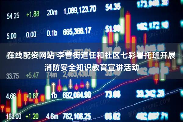 在线配资网站 李营街道任和社区七彩暑托班开展消防安全知识教育宣讲活动