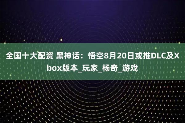 全国十大配资 黑神话：悟空8月20日或推DLC及Xbox版本_玩家_杨奇_游戏