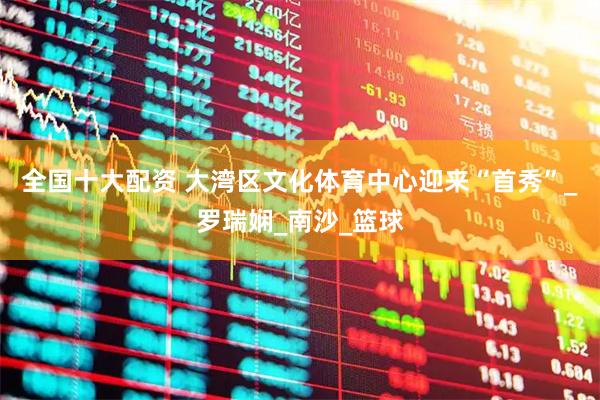 全国十大配资 大湾区文化体育中心迎来“首秀”_罗瑞娴_南沙_篮球