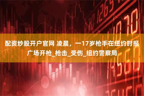 配资炒股开户官网 凌晨，一17岁枪手在纽约时报广场开枪_枪击_受伤_纽约警察局