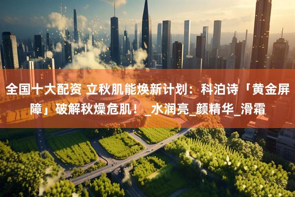 全国十大配资 立秋肌能焕新计划：科泊诗「黄金屏障」破解秋燥危肌！_水润亮_颜精华_滑霜