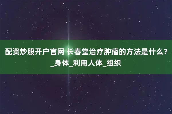 配资炒股开户官网 长春堂治疗肿瘤的方法是什么？_身体_利用人体_组织