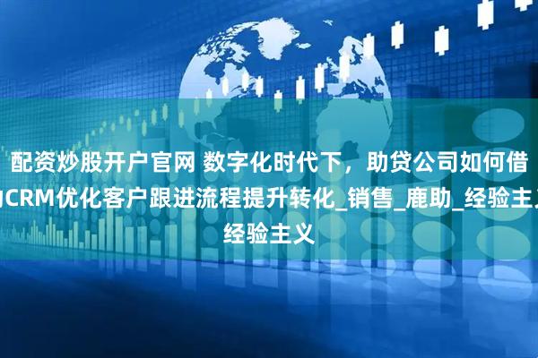 配资炒股开户官网 数字化时代下，助贷公司如何借助CRM优化客户跟进流程提升转化_销售_鹿助_经验主义