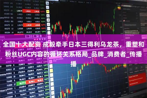 全国十大配资 成毅牵手日本三得利乌龙茶，重塑和粉丝UGC内容的循环关系格局_品牌_消费者_传播