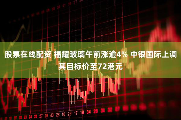 股票在线配资 福耀玻璃午前涨逾4% 中银国际上调其目标价至72港元