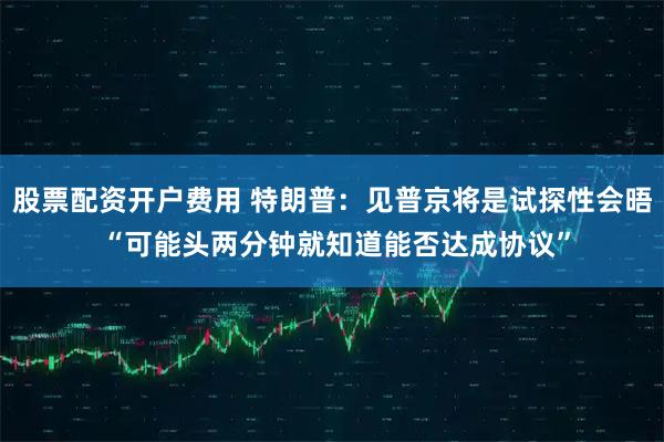 股票配资开户费用 特朗普：见普京将是试探性会晤 “可能头两分钟就知道能否达成协议”